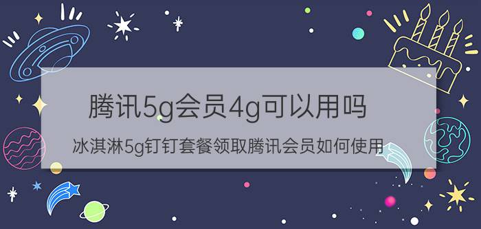 腾讯5g会员4g可以用吗 冰淇淋5g钉钉套餐领取腾讯会员如何使用？